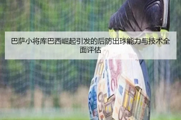 巴萨小将库巴西崛起引发的后防出球能力与技术全面评估（kaiyun）