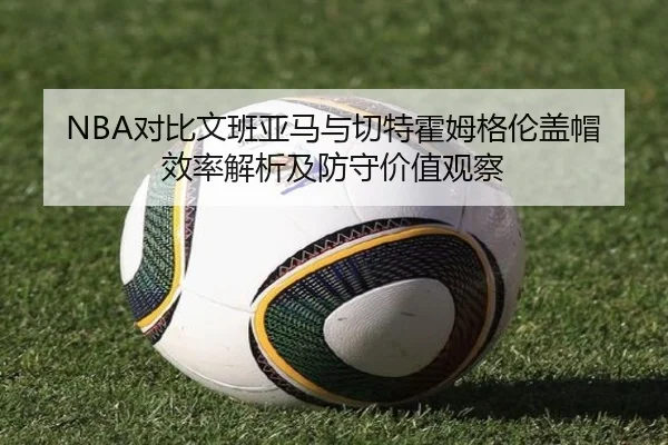 NBA对比文班亚马与切特霍姆格伦盖帽效率解析及防守价值观察 - kaiyun