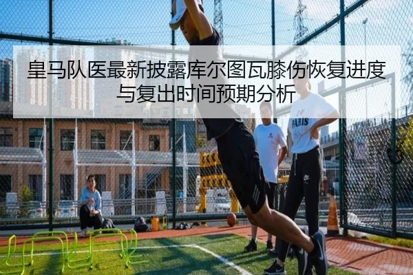 皇马队医最新披露库尔图瓦膝伤恢复进度与复出时间预期分析 - kaiyun