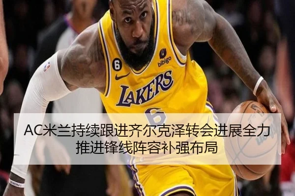 AC米兰持续跟进齐尔克泽转会进展全力推进锋线阵容补强布局（kaiyun）