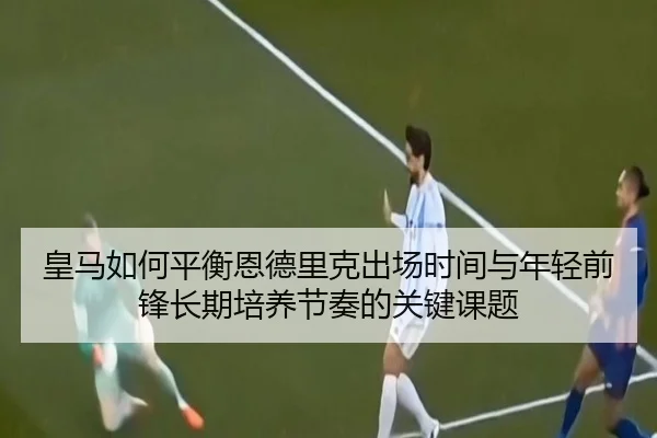 皇马如何平衡恩德里克出场时间与年轻前锋长期培养节奏的关键课题 - kaiyun