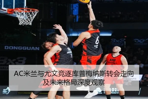 AC米兰与尤文竞逐库普梅纳斯转会走向及未来格局深度观察 - kaiyun