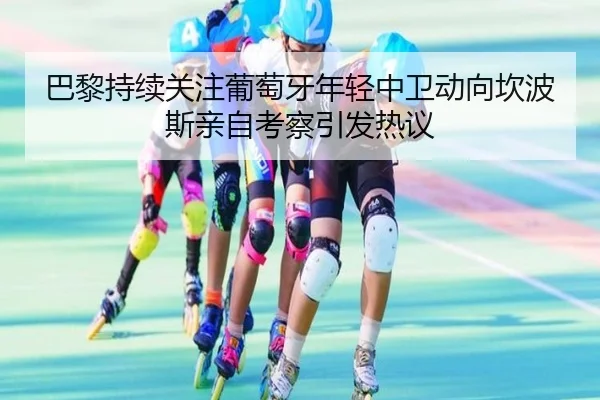 巴黎持续关注葡萄牙年轻中卫动向坎波斯亲自考察引发热议（kaiyun）