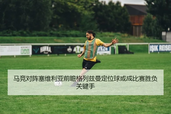 马竞对阵塞维利亚前瞻格列兹曼定位球或成比赛胜负关键手 - kaiyun