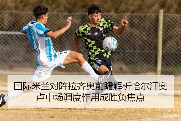 国际米兰对阵拉齐奥前瞻解析恰尔汗奥卢中场调度作用成胜负焦点 - kaiyun